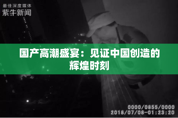 国产高潮盛宴：见证中国创造的辉煌时刻