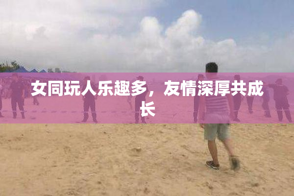 女同玩人乐趣多，友情深厚共成长