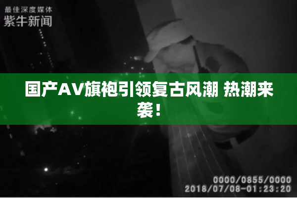 国产AV旗袍引领复古风潮 热潮来袭！