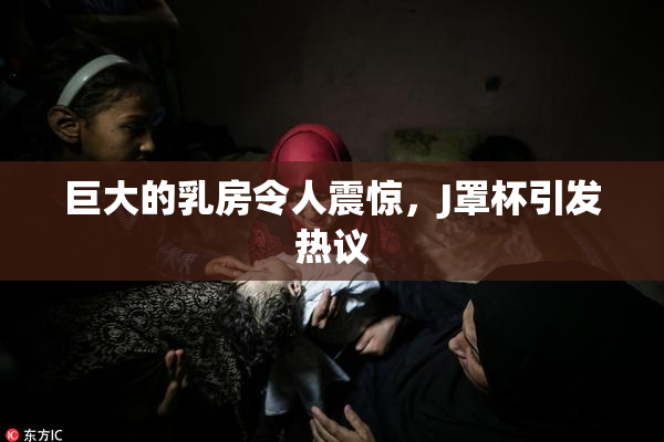 巨大的乳房令人震惊，J罩杯引发热议