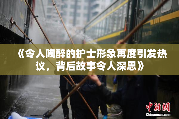 《令人陶醉的护士形象再度引发热议，背后故事令人深思》