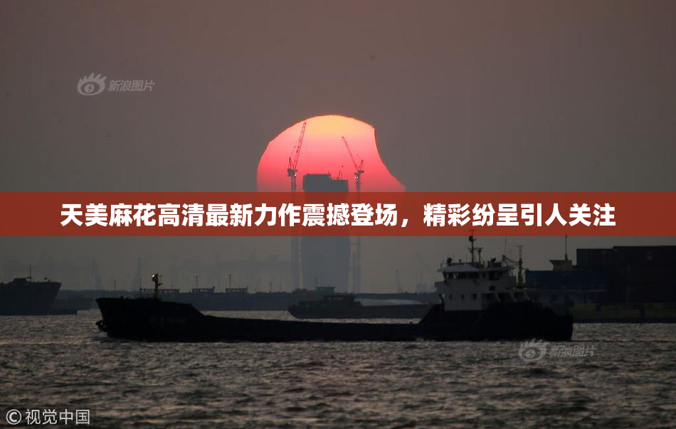 天美麻花高清最新力作震撼登场，精彩纷呈引人关注