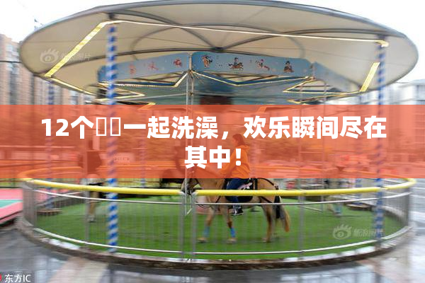 12个妺妺一起洗澡，欢乐瞬间尽在其中！