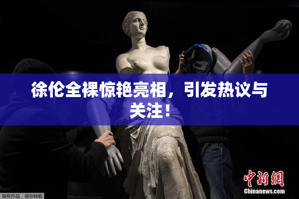 徐伦全裸惊艳亮相，引发热议与关注！