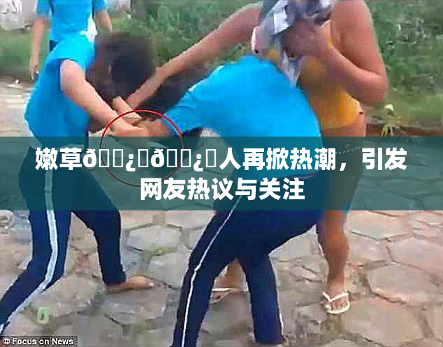 嫩草🌿‌🌿‌人再掀热潮，引发网友热议与关注