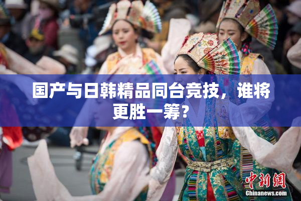 国产与日韩精品同台竞技，谁将更胜一筹？