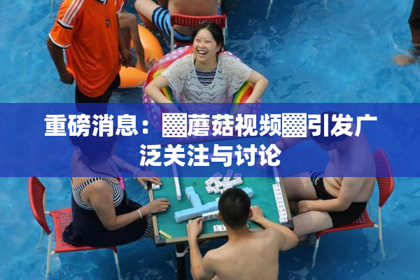 重磅消息：▓蘑菇视频▓引发广泛关注与讨论