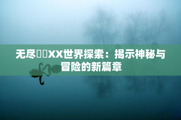 无尽❌‌XX世界探索：揭示神秘与冒险的新篇章