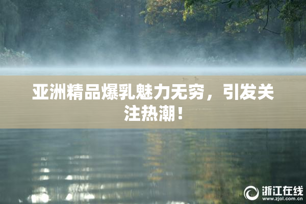亚洲精品爆乳魅力无穷，引发关注热潮！