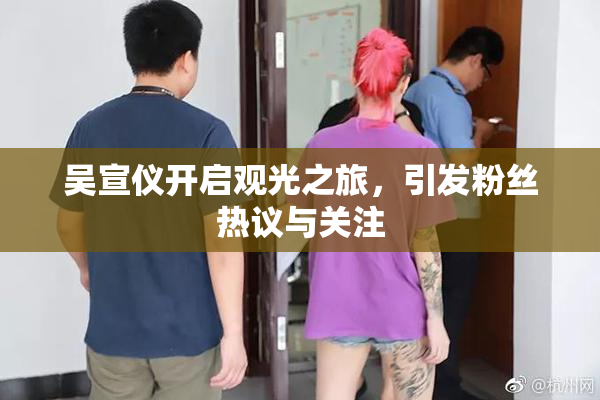 吴宣仪开启观光之旅，引发粉丝热议与关注