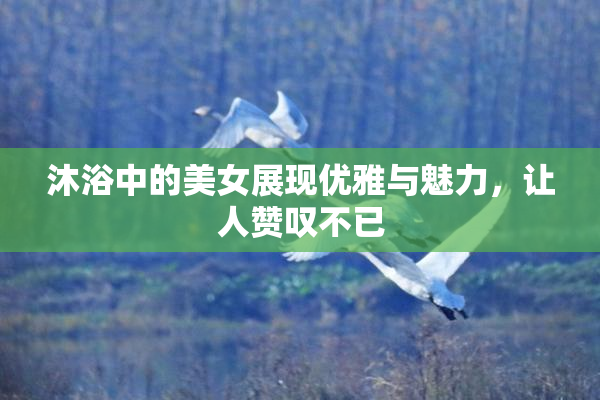 沐浴中的美女展现优雅与魅力，让人赞叹不已