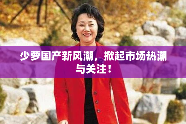 少萝国产新风潮，掀起市场热潮与关注！