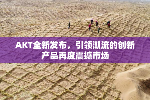 AKT全新发布，引领潮流的创新产品再度震撼市场