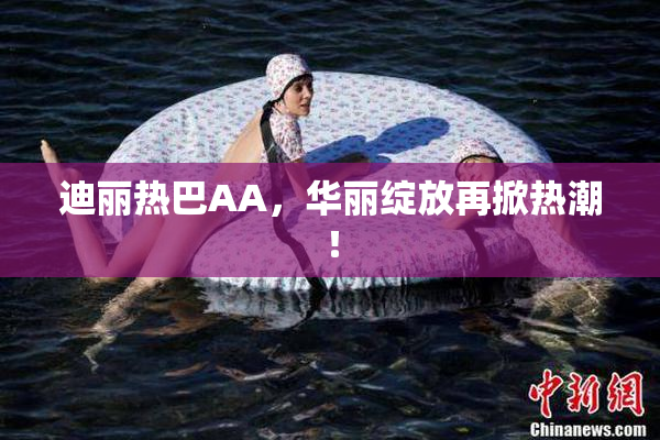 迪丽热巴AA，华丽绽放再掀热潮！
