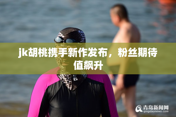jk胡桃携手新作发布，粉丝期待值飙升