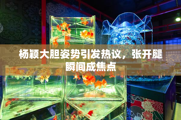 杨颖大胆姿势引发热议，张开腿瞬间成焦点