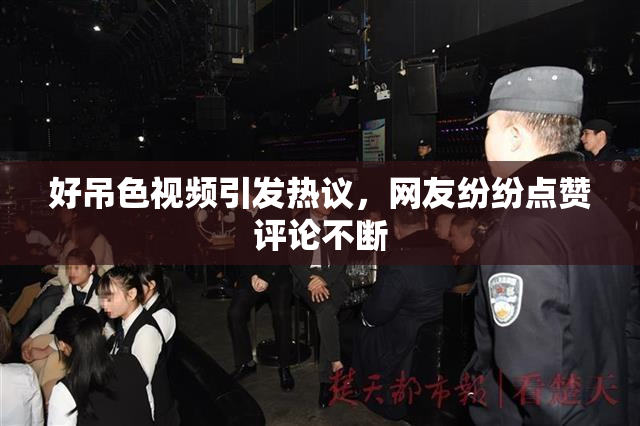 好吊色视频引发热议，网友纷纷点赞评论不断