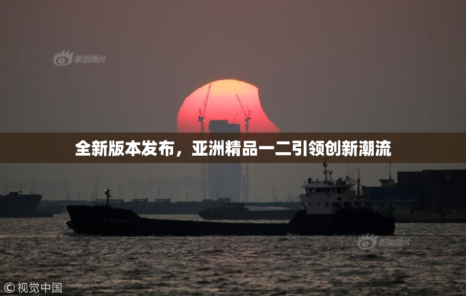 全新版本发布，亚洲精品一二引领创新潮流