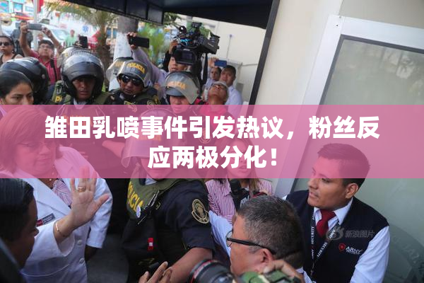 雏田乳喷事件引发热议，粉丝反应两极分化！