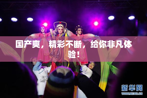 国产爽，精彩不断，给你非凡体验！