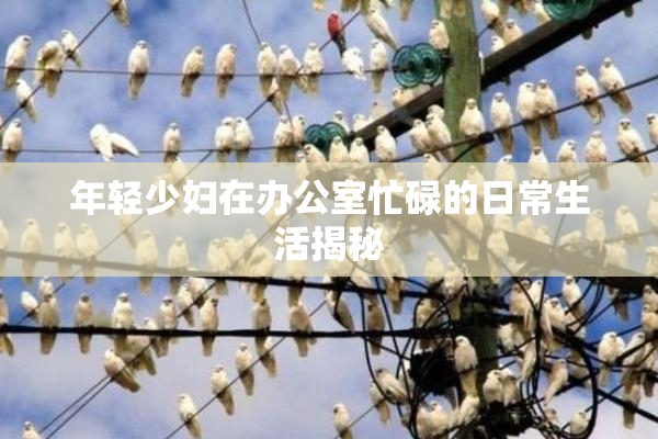 年轻少妇在办公室忙碌的日常生活揭秘