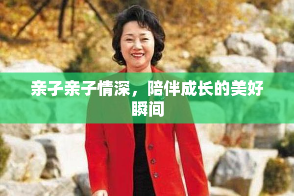 亲孑亲子情深，陪伴成长的美好瞬间