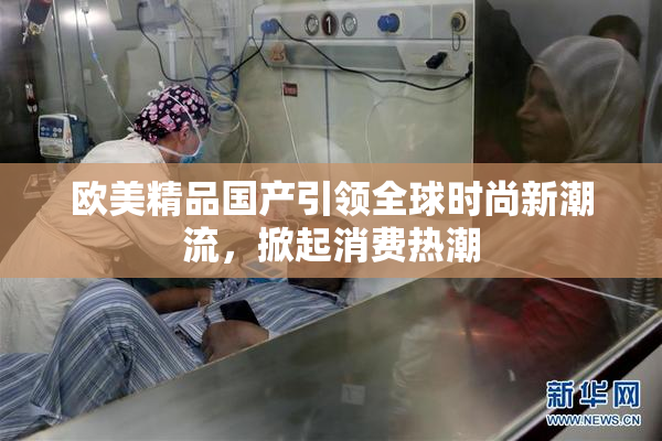 欧美精品国产引领全球时尚新潮流，掀起消费热潮