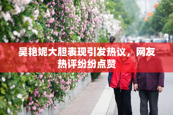 吴艳妮大胆表现引发热议，网友热评纷纷点赞