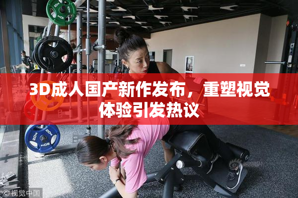 3D成人国产新作发布，重塑视觉体验引发热议