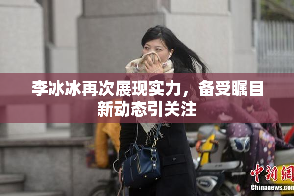 李冰冰再次展现实力，备受瞩目新动态引关注