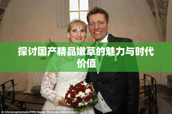 探讨国产精品嫩草的魅力与时代价值