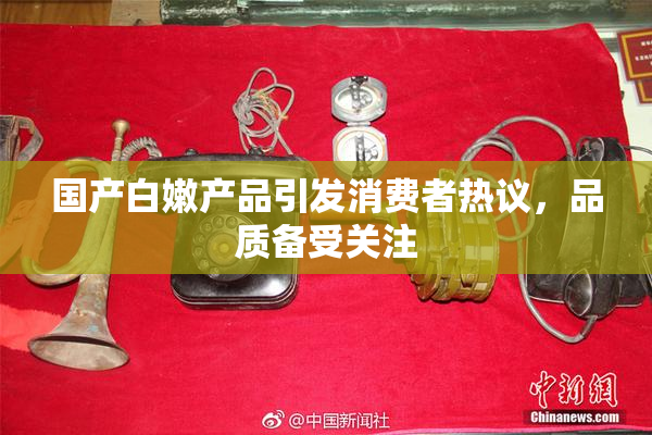 国产白嫩产品引发消费者热议，品质备受关注