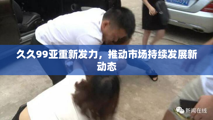 久久99亚重新发力，推动市场持续发展新动态