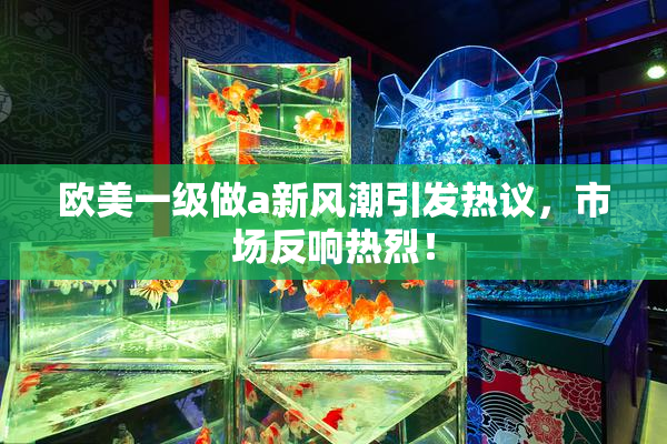 欧美一级做a新风潮引发热议，市场反响热烈！