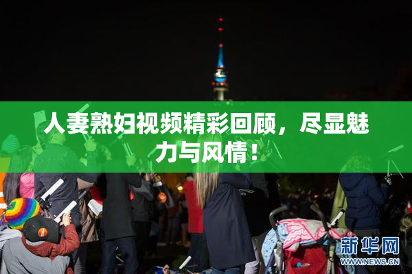 人妻熟妇视频精彩回顾，尽显魅力与风情！
