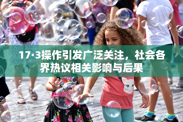 17·3操作引发广泛关注，社会各界热议相关影响与后果