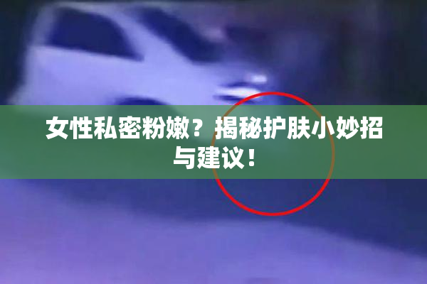 女性私密粉嫩？揭秘护肤小妙招与建议！