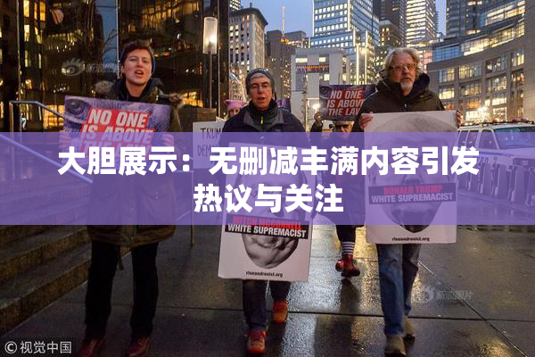 大胆展示：无删减丰满内容引发热议与关注