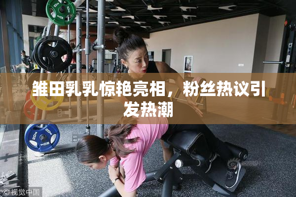 雏田乳乳惊艳亮相，粉丝热议引发热潮