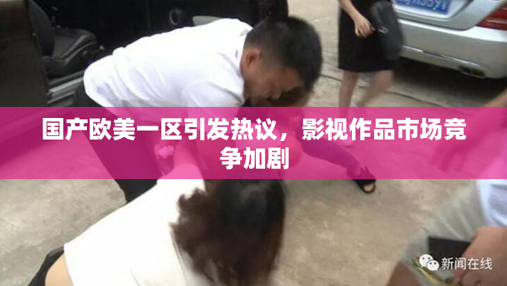 国产欧美一区引发热议，影视作品市场竞争加剧