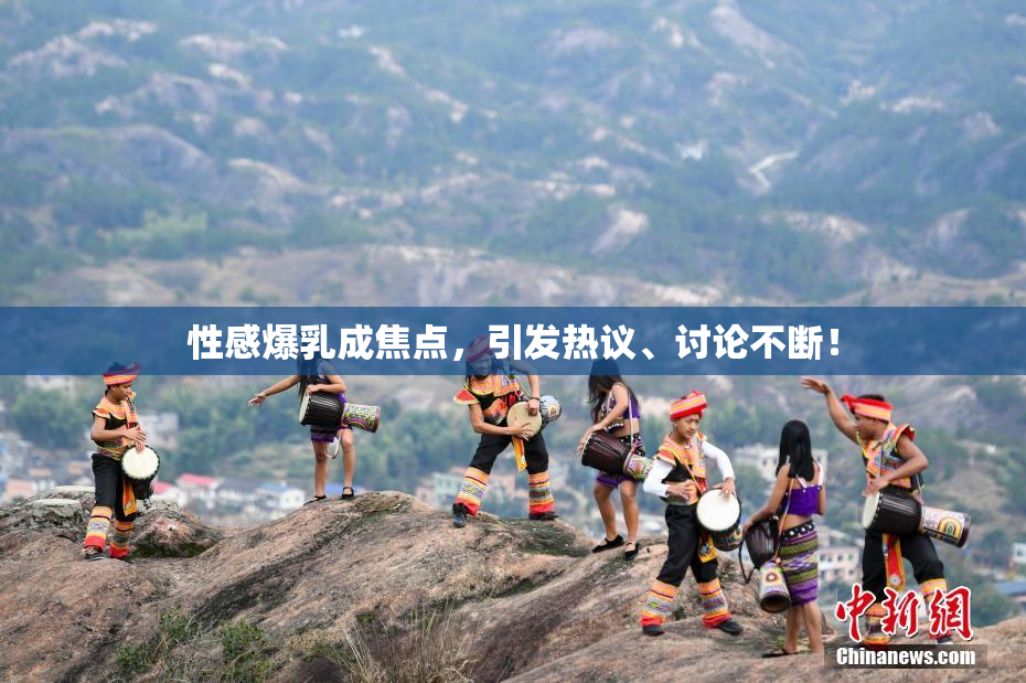 性感爆乳成焦点，引发热议、讨论不断！