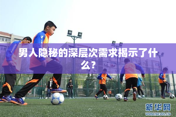 男人隐秘的深层次需求揭示了什么？
