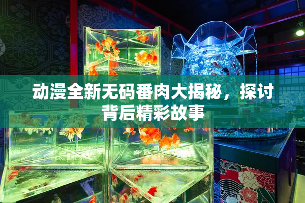 动漫全新无码番肉大揭秘，探讨背后精彩故事