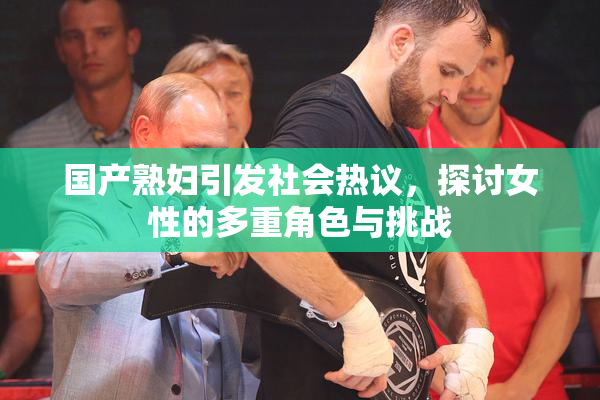 国产熟妇引发社会热议，探讨女性的多重角色与挑战
