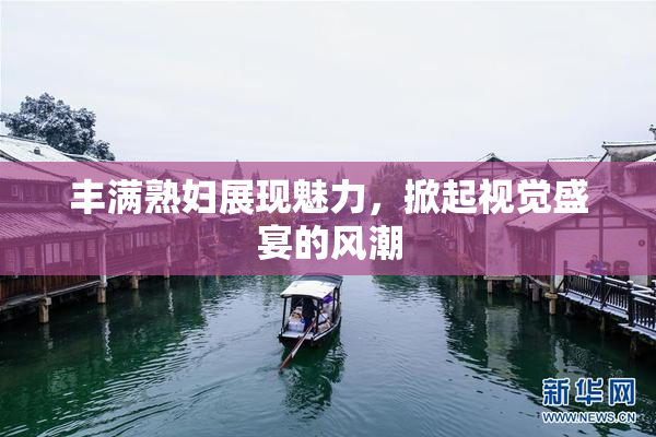 丰满熟妇展现魅力，掀起视觉盛宴的风潮