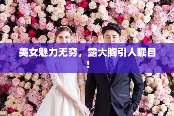 美女魅力无穷，露大胸引人瞩目！