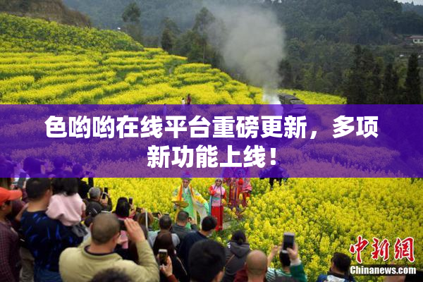 色哟哟在线平台重磅更新，多项新功能上线！