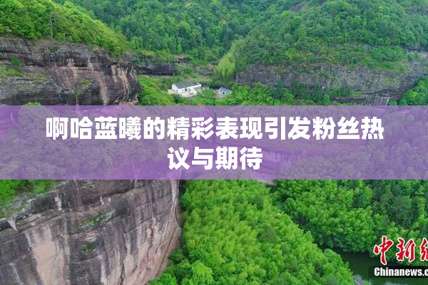 啊哈蓝曦的精彩表现引发粉丝热议与期待