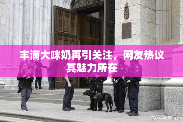 丰满大咪奶再引关注，网友热议其魅力所在