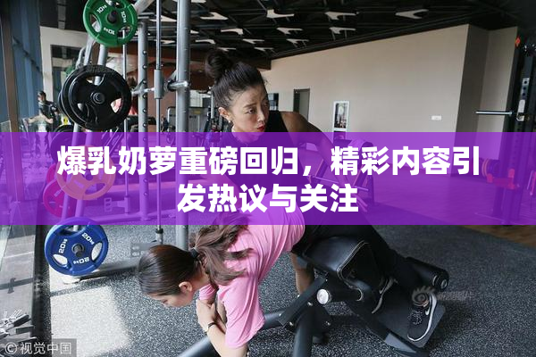 爆乳奶萝重磅回归，精彩内容引发热议与关注